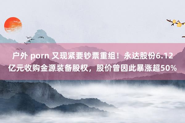 户外 porn 又现紧要钞票重组！永达股份6.12亿元收购金源装备股权，股价曾因此暴涨超50%