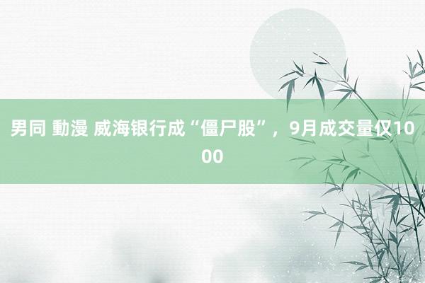 男同 動漫 威海银行成“僵尸股”，9月成交量仅1000