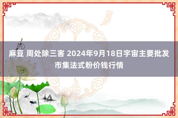 麻豆 周处除三害 2024年9月18日宇宙主要批发市集法式粉价钱行情