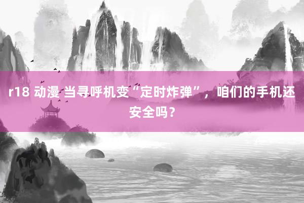 r18 动漫 当寻呼机变“定时炸弹”，咱们的手机还安全吗？