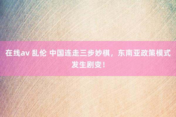 在线av 乱伦 中国连走三步妙棋，东南亚政策模式发生剧变！
