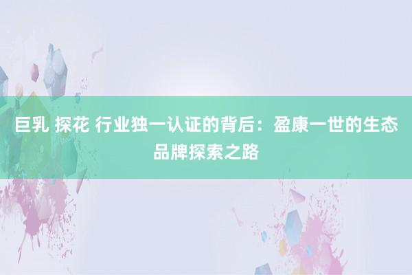 巨乳 探花 行业独一认证的背后：盈康一世的生态品牌探索之路