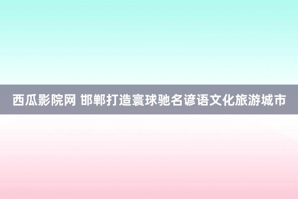西瓜影院网 邯郸打造寰球驰名谚语文化旅游城市