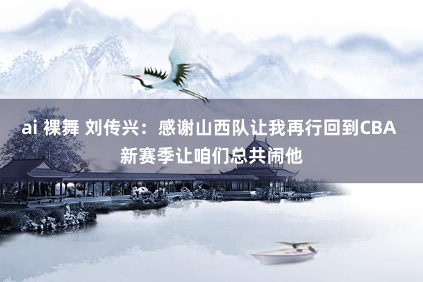 ai 裸舞 刘传兴：感谢山西队让我再行回到CBA 新赛季让咱们总共闹他