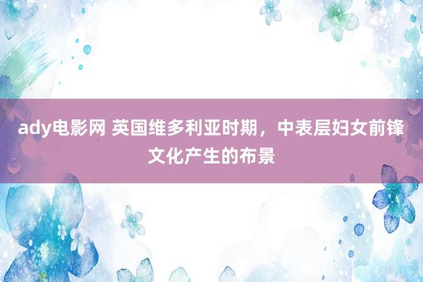 ady电影网 英国维多利亚时期，中表层妇女前锋文化产生的布景