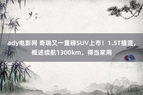 ady电影网 奇瑞又一重磅SUV上市！1.5T插混，概述续航1300km，得当家用