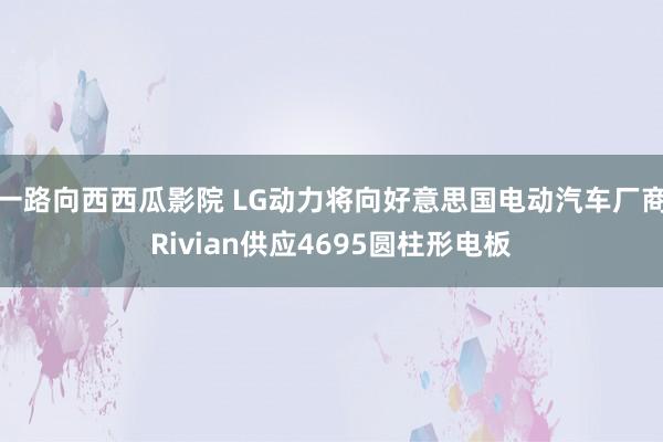 一路向西西瓜影院 LG动力将向好意思国电动汽车厂商Rivian供应4695圆柱形电板