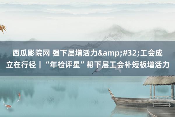 西瓜影院网 强下层增活力&#32;工会成立在行径｜“年检评星”帮下层工会补短板增活力