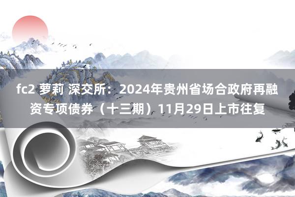 fc2 萝莉 深交所：2024年贵州省场合政府再融资专项债券（十三期）11月29日上市往复