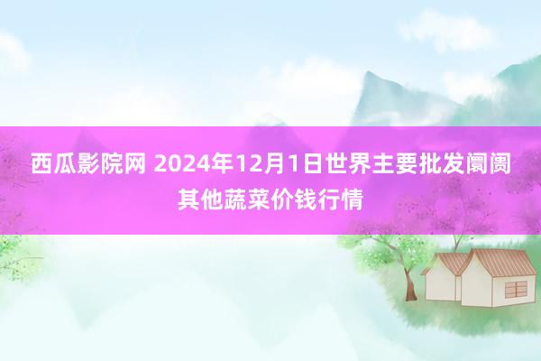 西瓜影院网 2024年12月1日世界主要批发阛阓其他蔬菜价钱行情