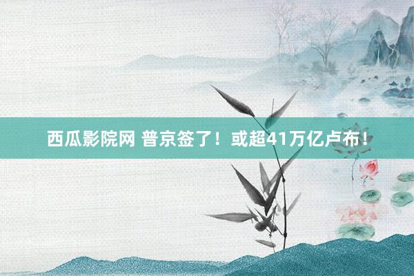 西瓜影院网 普京签了！或超41万亿卢布！