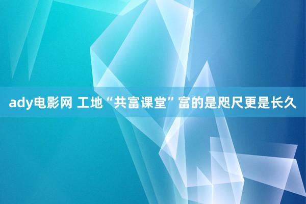 ady电影网 工地“共富课堂”富的是咫尺更是长久
