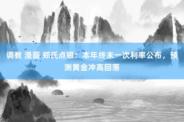 调教 漫画 郑氏点银：本年终末一次利率公布，预测黄金冲高回落