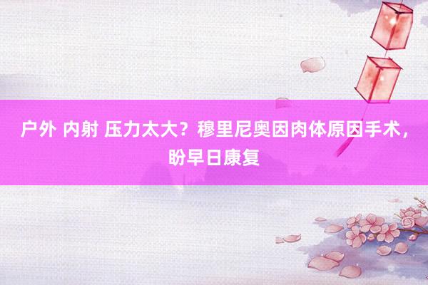 户外 内射 压力太大？穆里尼奥因肉体原因手术，盼早日康复