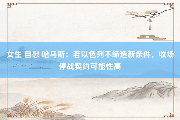 女生 自慰 哈马斯：若以色列不缔造新条件，收场停战契约可能性高