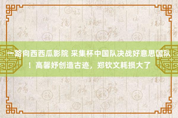 一路向西西瓜影院 采集杯中国队决战好意思国队！高馨妤创造古迹，郑钦文耗损大了