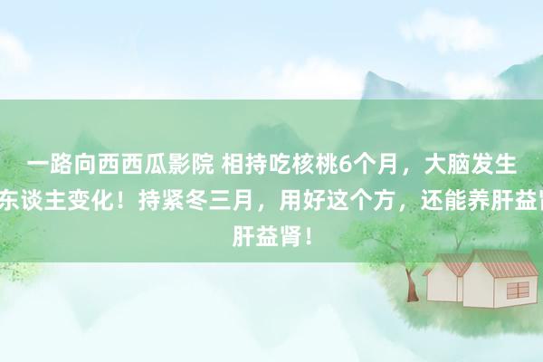 一路向西西瓜影院 相持吃核桃6个月，大脑发生惊东谈主变化！持紧冬三月，用好这个方，还能养肝益肾！