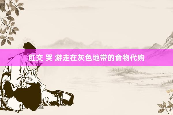 肛交 哭 游走在灰色地带的食物代购