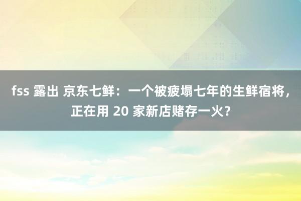 fss 露出 京东七鲜：一个被疲塌七年的生鲜宿将，正在用 20 家新店赌存一火？