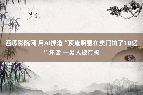 西瓜影院网 用AI抓造“顶流明星在澳门输了10亿”坏话 一男人被行拘