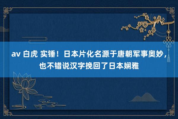 av 白虎 实锤！日本片化名源于唐朝军事奥妙，也不错说汉字挽回了日本娴雅