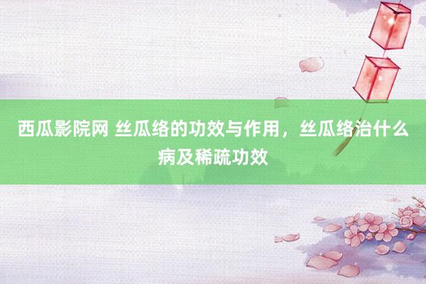 西瓜影院网 丝瓜络的功效与作用，丝瓜络治什么病及稀疏功效
