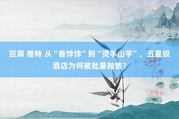 巨屌 推特 从“香饽饽”到“烫手山芋”，五星级酒店为何被批量抛售？