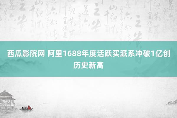 西瓜影院网 阿里1688年度活跃买派系冲破1亿创历史新高