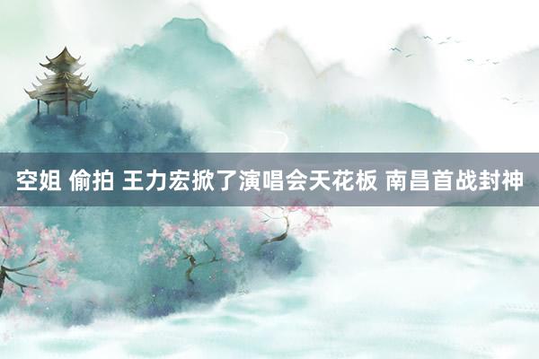 空姐 偷拍 王力宏掀了演唱会天花板 南昌首战封神