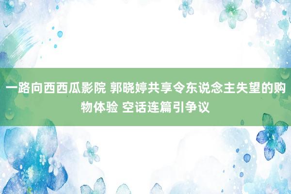 一路向西西瓜影院 郭晓婷共享令东说念主失望的购物体验 空话连篇引争议