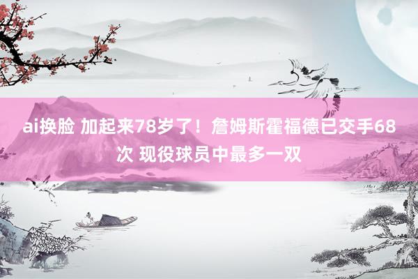 ai换脸 加起来78岁了！詹姆斯霍福德已交手68次 现役球员中最多一双