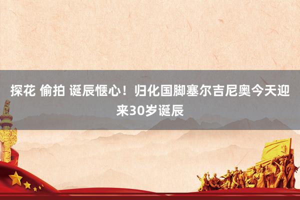 探花 偷拍 诞辰惬心！归化国脚塞尔吉尼奥今天迎来30岁诞辰