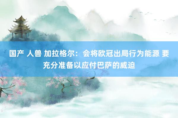 国产 人兽 加拉格尔：会将欧冠出局行为能源 要充分准备以应付巴萨的威迫