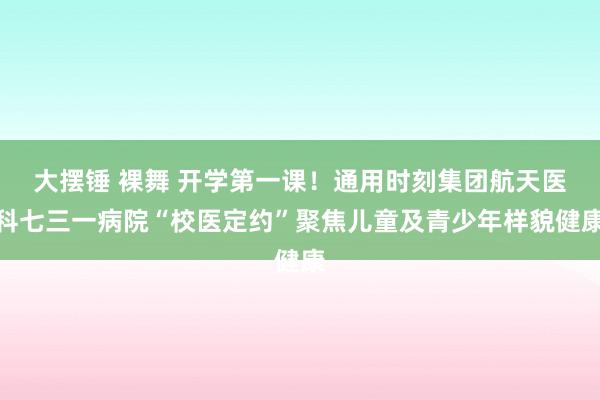 大摆锤 裸舞 开学第一课！通用时刻集团航天医科七三一病院“校医定约”聚焦儿童及青少年样貌健康