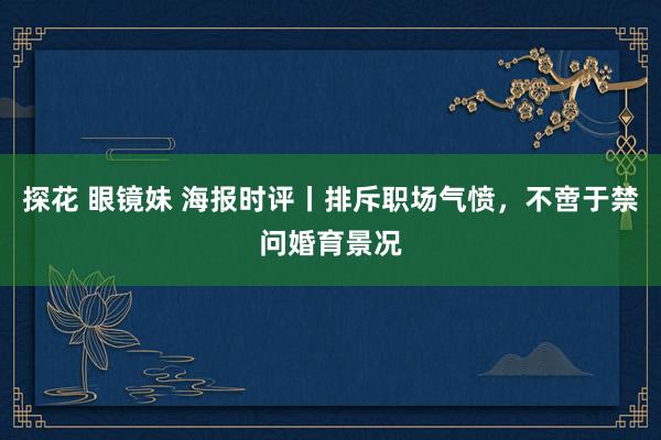 探花 眼镜妹 海报时评丨排斥职场气愤，不啻于禁问婚育景况