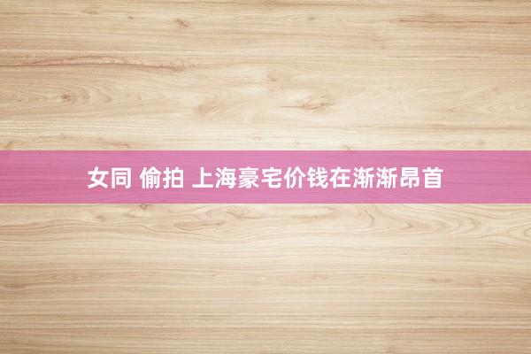 女同 偷拍 上海豪宅价钱在渐渐昂首