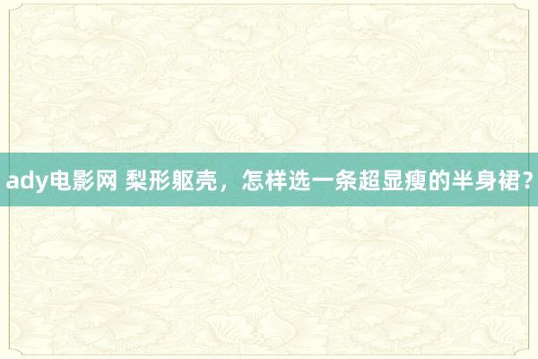 ady电影网 梨形躯壳，怎样选一条超显瘦的半身裙？