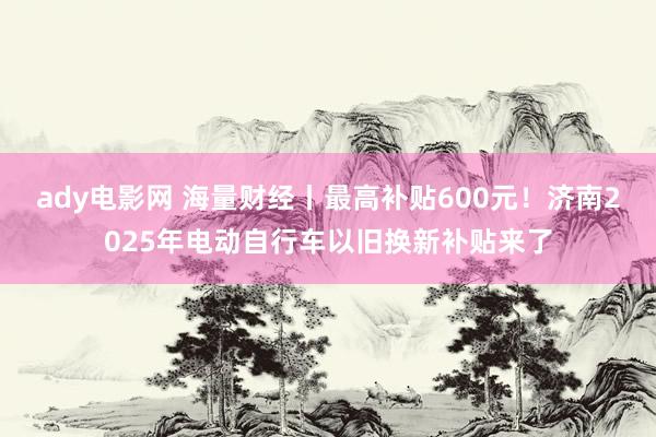 ady电影网 海量财经丨最高补贴600元！济南2025年电动自行车以旧换新补贴来了