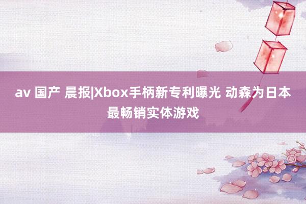 av 国产 晨报|Xbox手柄新专利曝光 动森为日本最畅销实体游戏