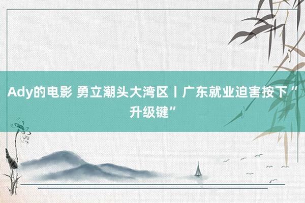 Ady的电影 勇立潮头大湾区丨广东就业迫害按下“升级键”
