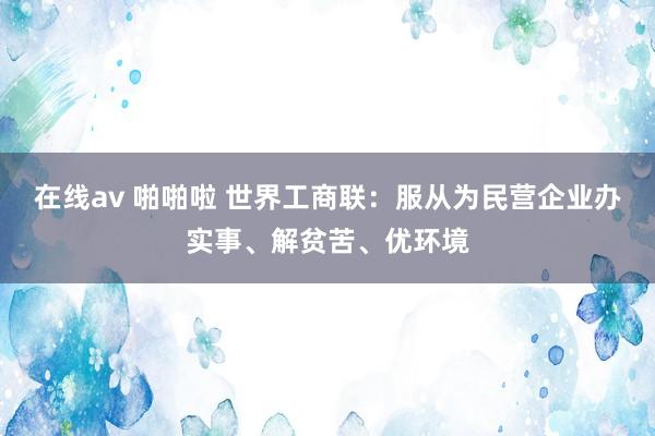在线av 啪啪啦 世界工商联：服从为民营企业办实事、解贫苦、优环境