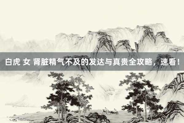 白虎 女 肾脏精气不及的发达与真贵全攻略，速看！