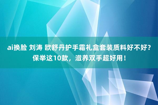 ai换脸 刘涛 欧舒丹护手霜礼盒套装质料好不好？保举这10款，滋养双手超好用！