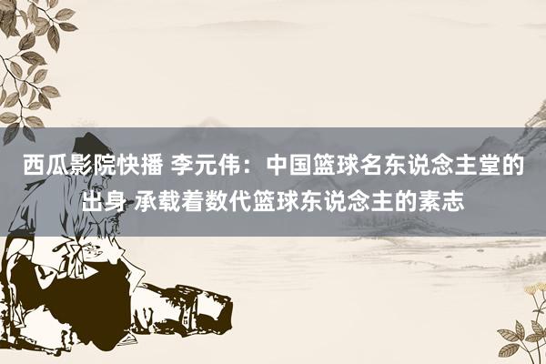 西瓜影院快播 李元伟：中国篮球名东说念主堂的出身 承载着数代篮球东说念主的素志