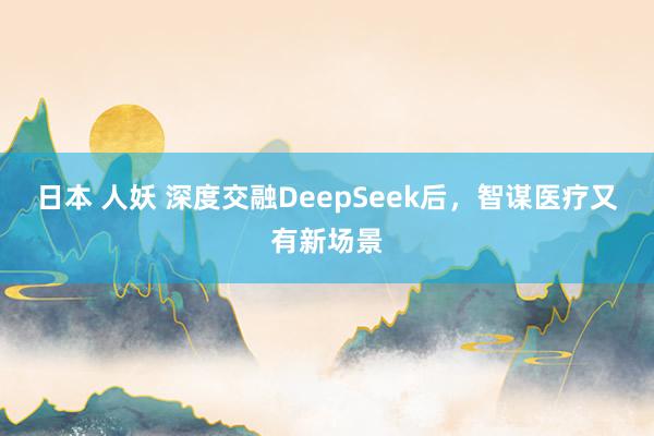 日本 人妖 深度交融DeepSeek后，智谋医疗又有新场景