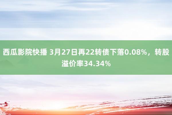 西瓜影院快播 3月27日再22转债下落0.08%，转股溢价率34.34%