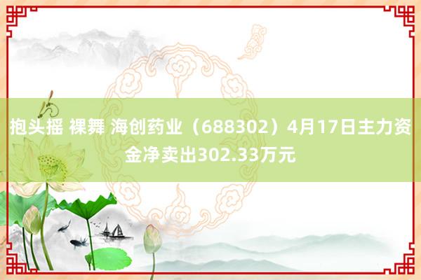 抱头摇 裸舞 海创药业（688302）4月17日主力资金净卖出302.33万元