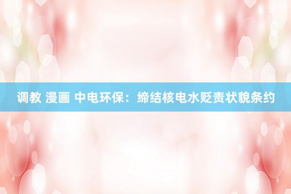 调教 漫画 中电环保：缔结核电水贬责状貌条约
