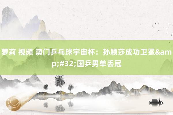 萝莉 视频 澳门乒乓球宇宙杯：孙颖莎成功卫冕&#32;国乒男单丢冠