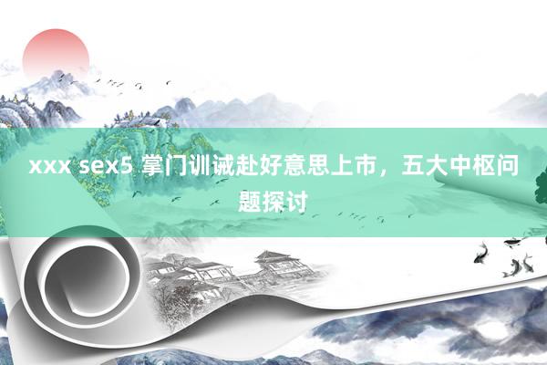 xxx sex5 掌门训诫赴好意思上市，五大中枢问题探讨